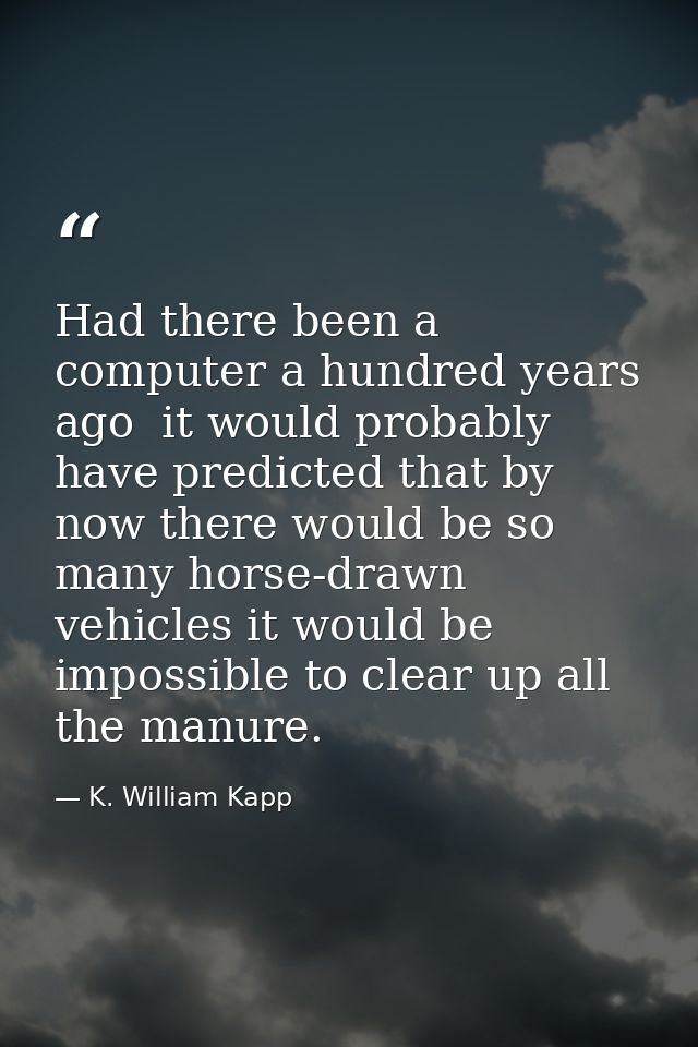 Had there been a computer a hundred years ago  it would probably have predicted that by now there would be so many horse — K. William Kapp