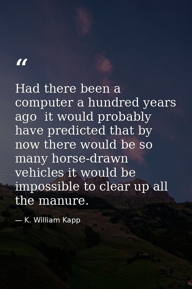 Had there been a computer a hundred years ago  it would probably have predicted that by now there would be so many horse — K. William Kapp