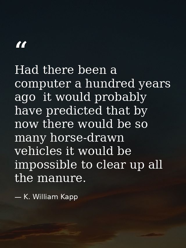 Had there been a computer a hundred years ago  it would probably have predicted that by now there would be so many horse — K. William Kapp