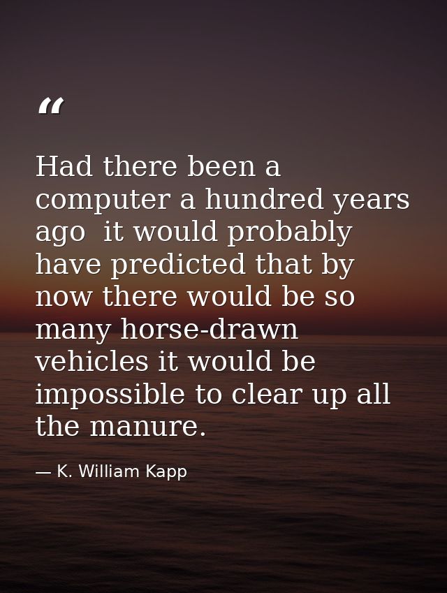 Had there been a computer a hundred years ago  it would probably have predicted that by now there would be so many horse — K. William Kapp