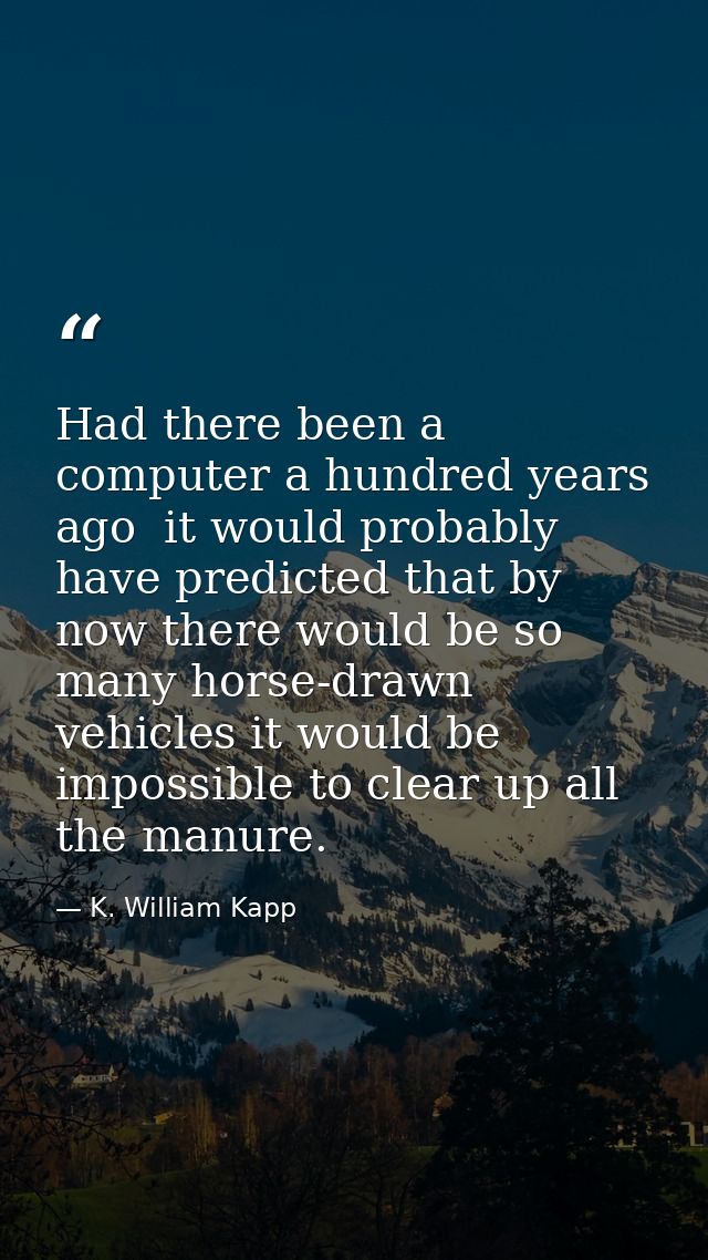 Had there been a computer a hundred years ago  it would probably have predicted that by now there would be so many horse — K. William Kapp