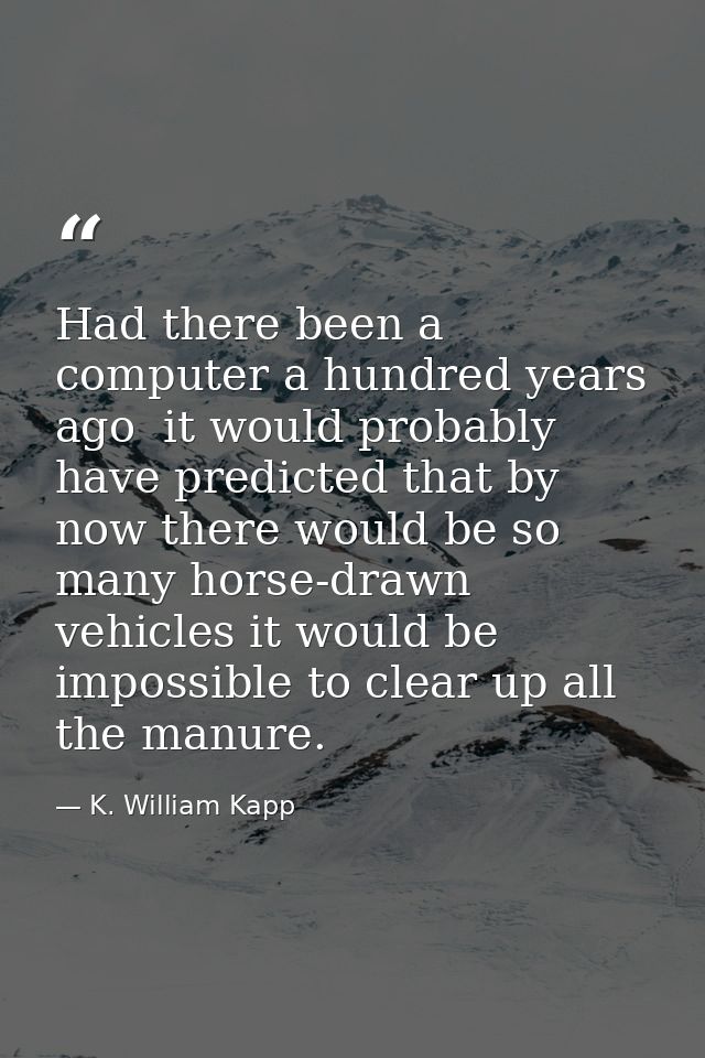 Had there been a computer a hundred years ago  it would probably have predicted that by now there would be so many horse — K. William Kapp