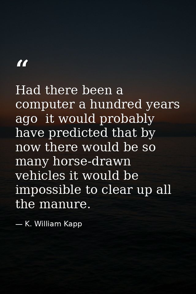 Had there been a computer a hundred years ago  it would probably have predicted that by now there would be so many horse — K. William Kapp