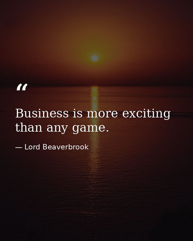Business is more exciting than any game. — Lord Beaverbrook