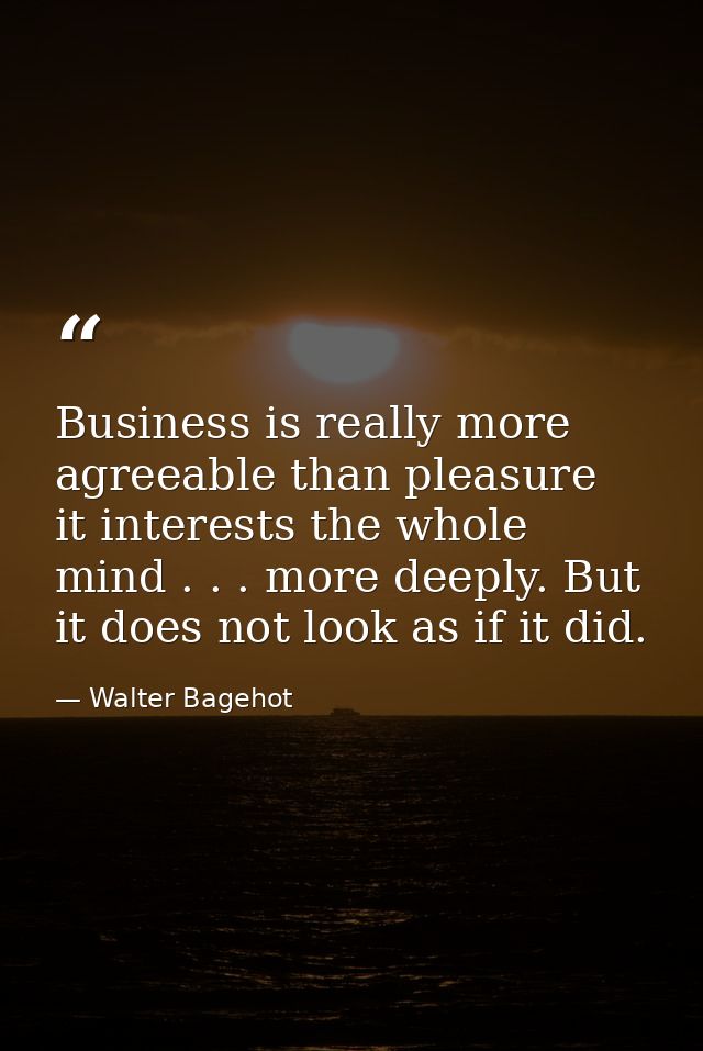 Business is really more agreeable than pleasure  it interests the whole mind . . . more deeply. But it does not look as  — Walter Bagehot