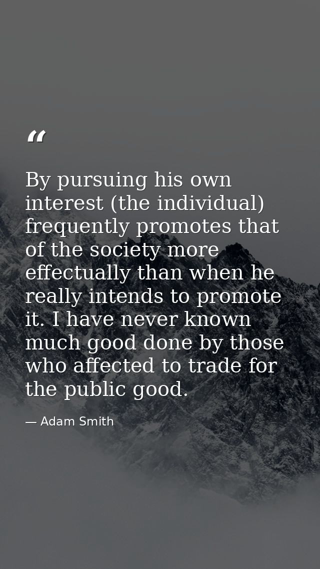 By pursuing his own interest (the individual) frequently promotes that of the society more effectually than when he real — Adam Smith