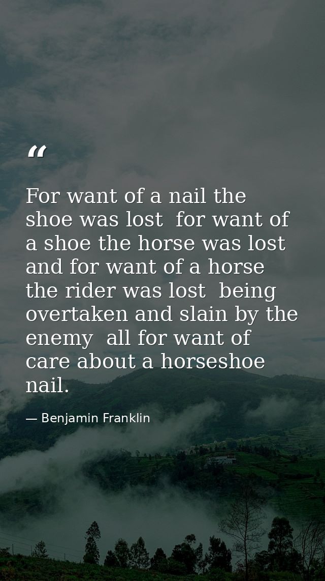 For want of a nail the shoe was lost  for want of a shoe the horse was lost  and for want of a horse the rider was lost  — Benjamin Franklin