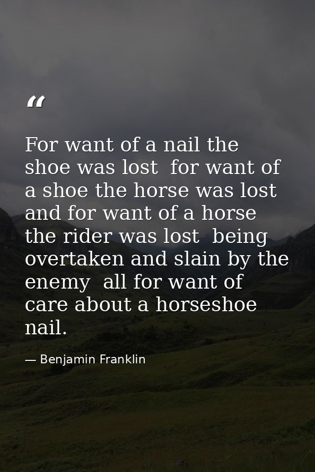 For want of a nail the shoe was lost  for want of a shoe the horse was lost  and for want of a horse the rider was lost  — Benjamin Franklin