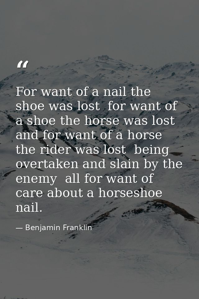For want of a nail the shoe was lost  for want of a shoe the horse was lost  and for want of a horse the rider was lost  — Benjamin Franklin