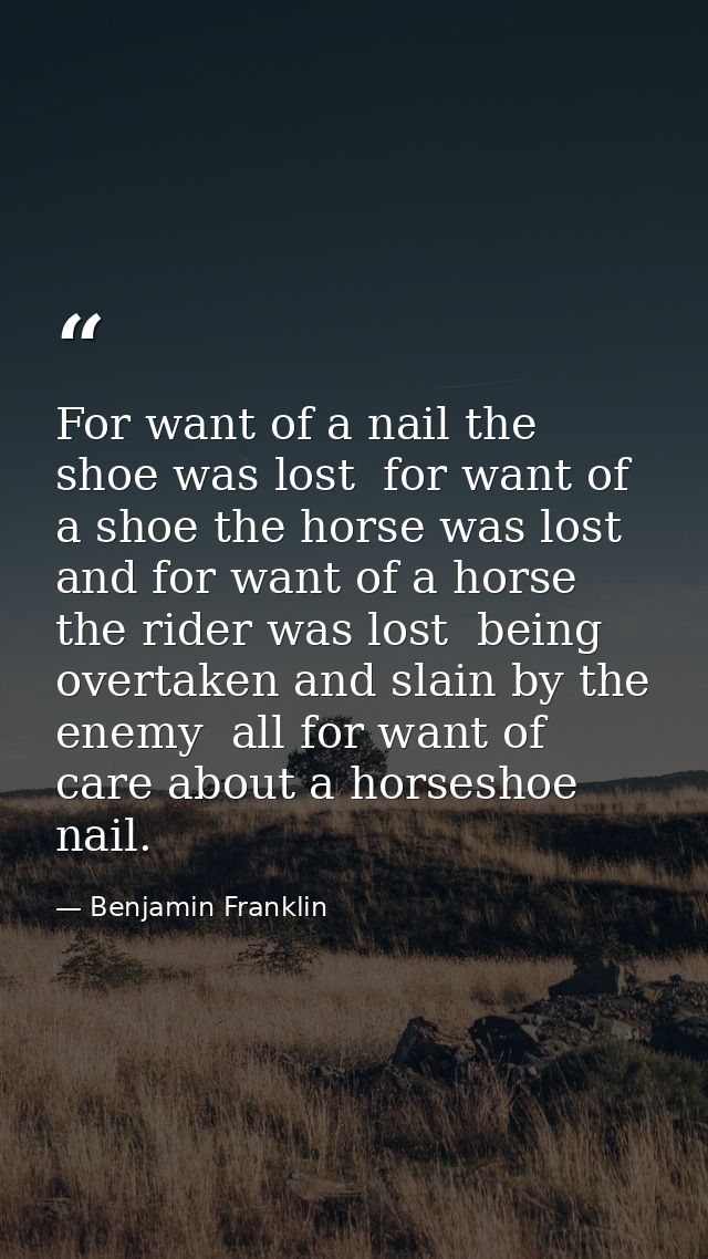 For want of a nail the shoe was lost  for want of a shoe the horse was lost  and for want of a horse the rider was lost  — Benjamin Franklin