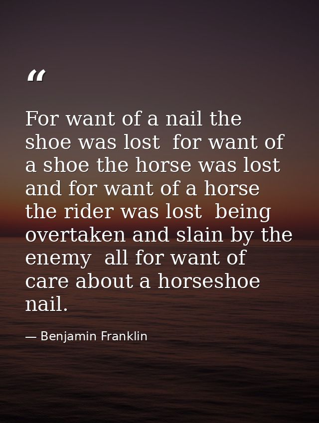 For want of a nail the shoe was lost  for want of a shoe the horse was lost  and for want of a horse the rider was lost  — Benjamin Franklin