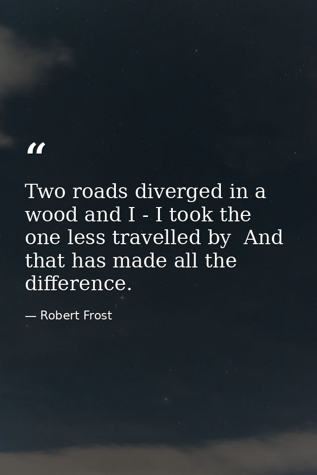 Two roads diverged in a wood and I - I took the one less travelled by  And that has made all the difference. — Robert Frost