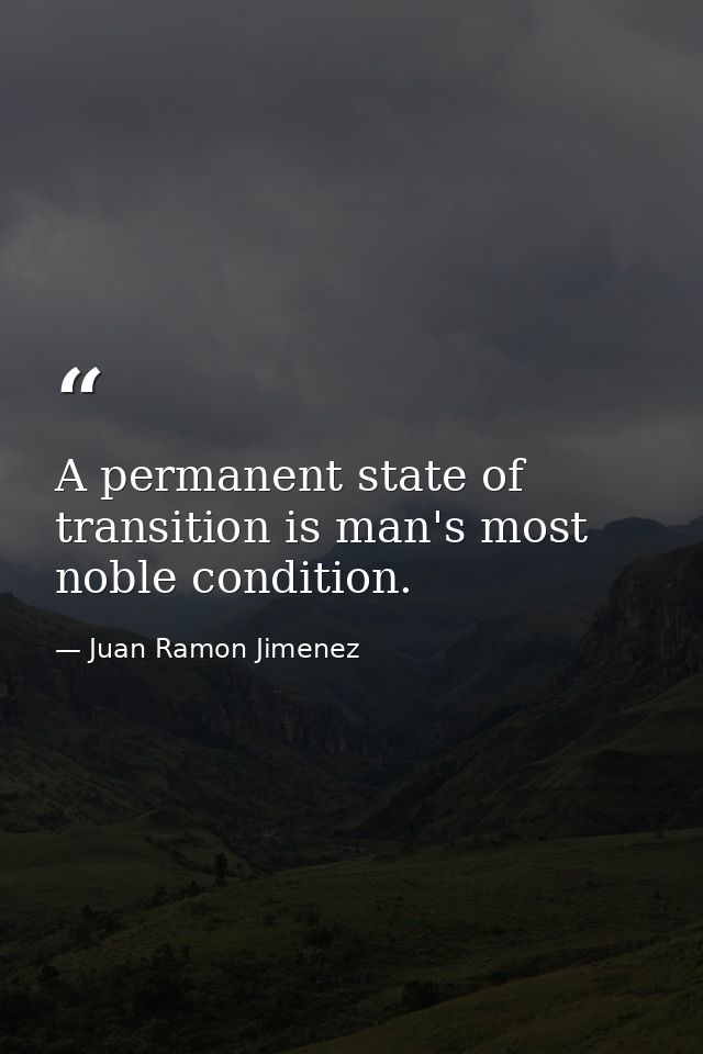 A permanent state of transition is man's most noble condition. — Juan Ramon Jimenez