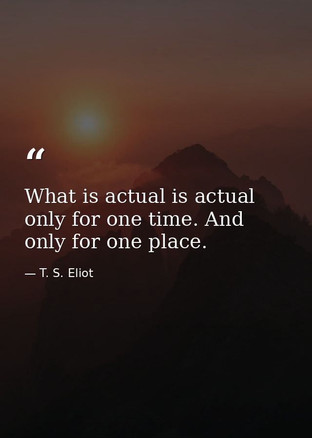 What is actual is actual only for one time. And only for one place. — T. S. Eliot