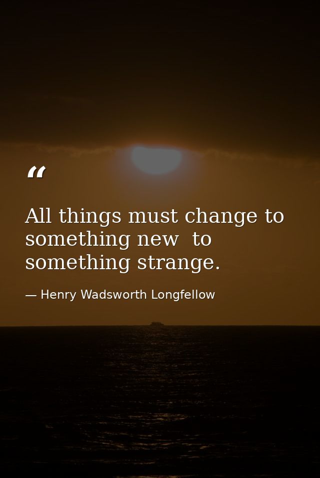 All things must change to something new  to something strange. — Henry Wadsworth Longfellow