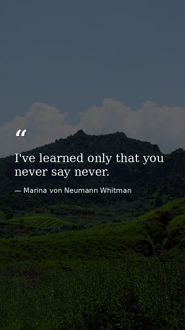 I've learned only that you never say never. — Marina von Neumann Whitman