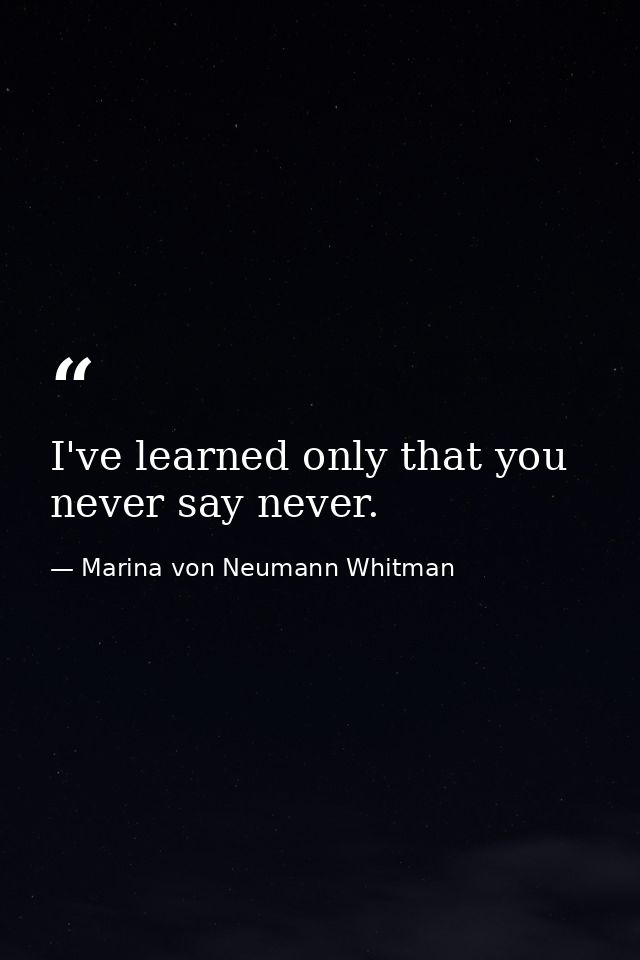 I've learned only that you never say never. — Marina von Neumann Whitman
