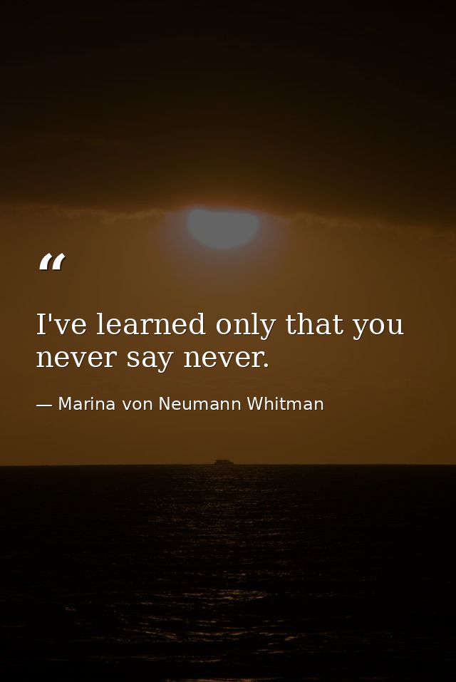 I've learned only that you never say never. — Marina von Neumann Whitman