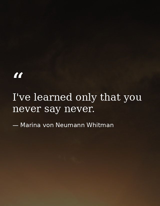 I've learned only that you never say never. — Marina von Neumann Whitman