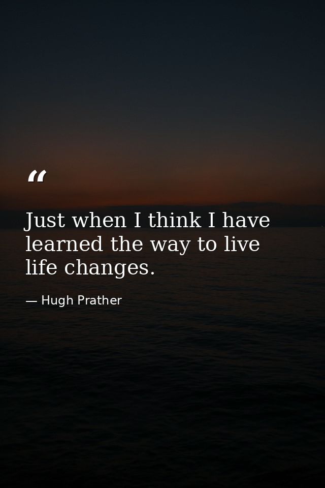 Just when I think I have learned the way to live  life changes. — Hugh Prather