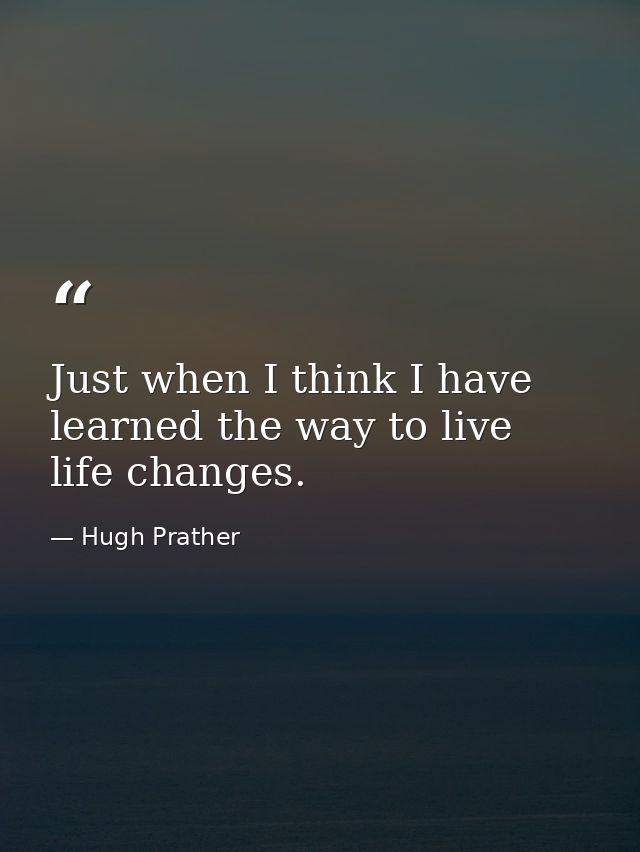 Just when I think I have learned the way to live  life changes. — Hugh Prather