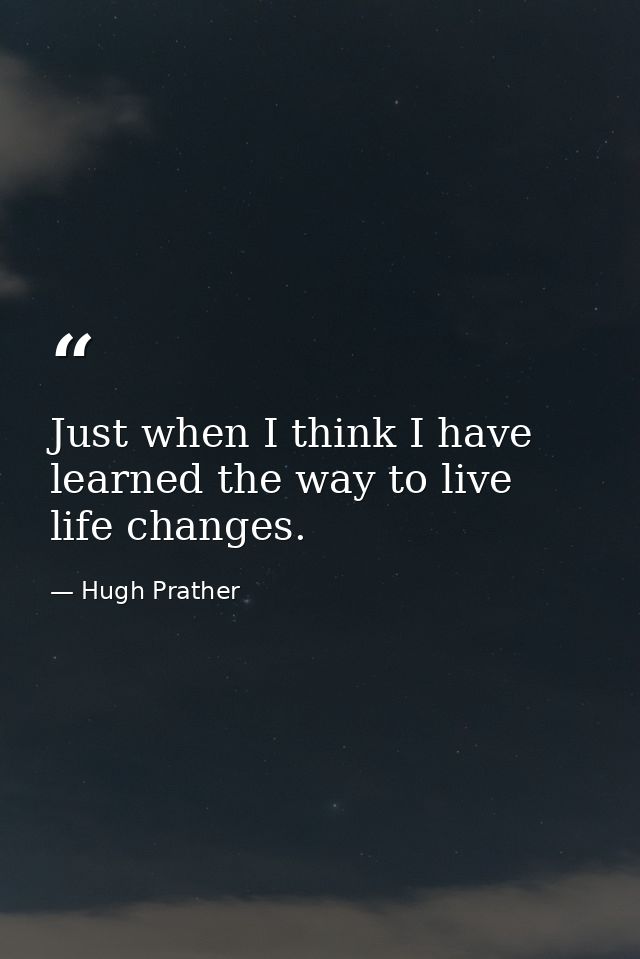 Just when I think I have learned the way to live  life changes. — Hugh Prather