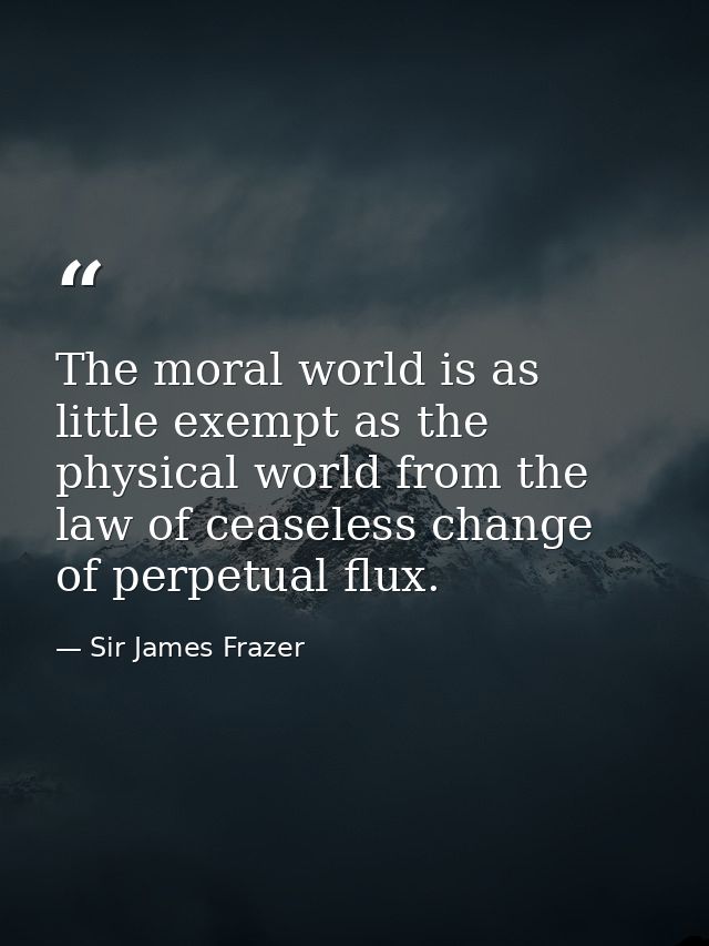 The moral world is as little exempt as the physical world from the law of ceaseless change  of perpetual flux. — Sir James Frazer