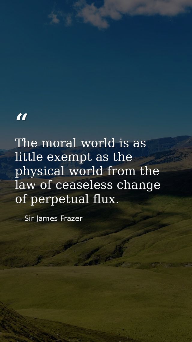 The moral world is as little exempt as the physical world from the law of ceaseless change  of perpetual flux. — Sir James Frazer