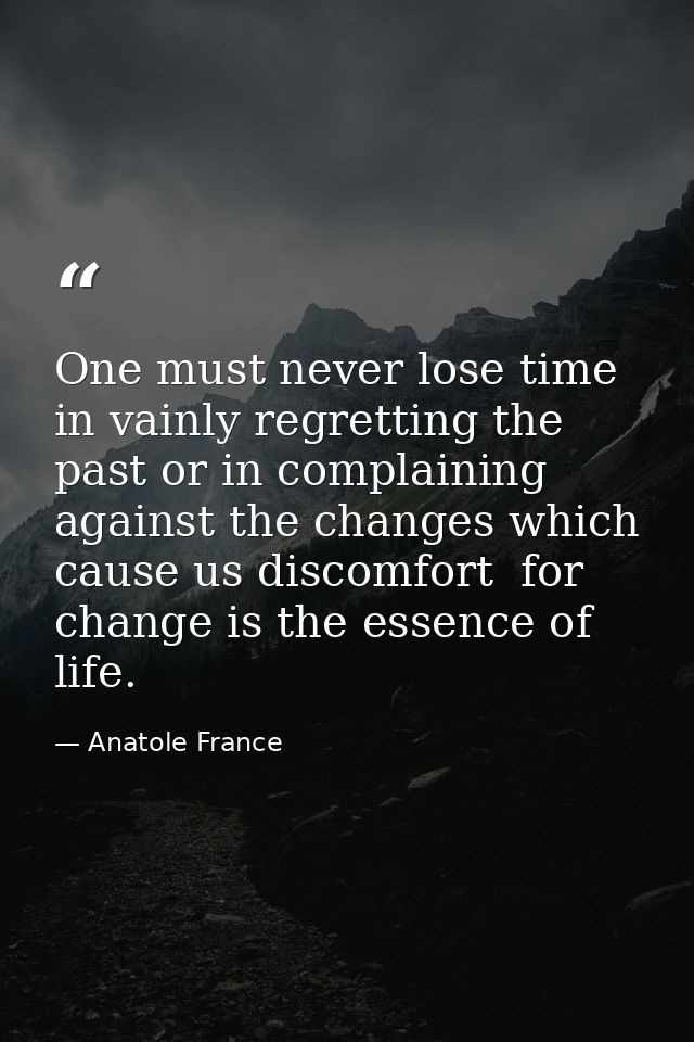 One must never lose time in vainly regretting the past or in complaining against the changes which cause us discomfort   — Anatole France