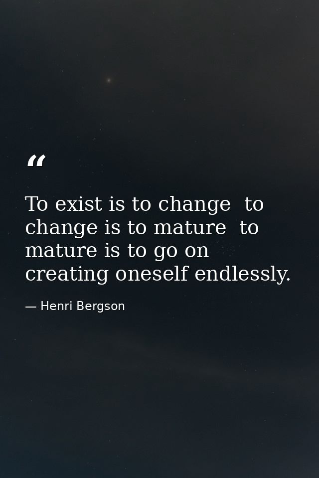 To exist is to change  to change is to mature  to mature is to go on creating oneself endlessly. — Henri Bergson