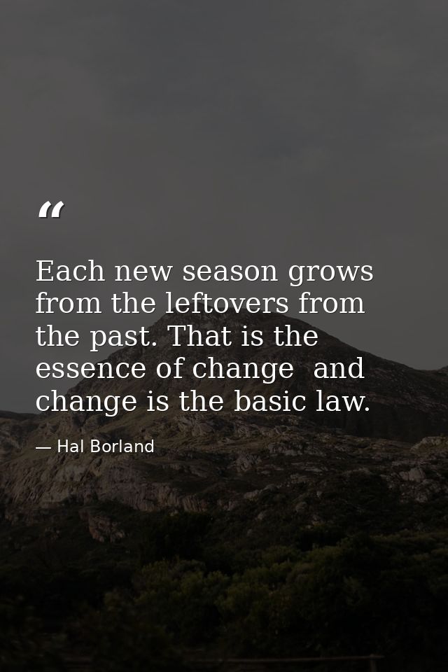 Each new season grows from the leftovers from the past. That is the essence of change  and change is the basic law. — Hal Borland
