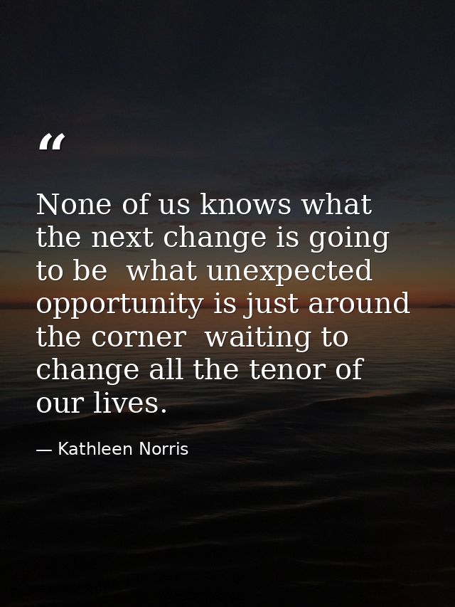 None of us knows what the next change is going to be  what unexpected opportunity is just around the corner  waiting to  — Kathleen Norris