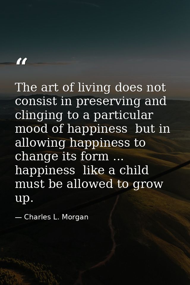 The art of living does not consist in preserving and clinging to a particular mood of happiness  but in allowing happine — Charles L. Morgan