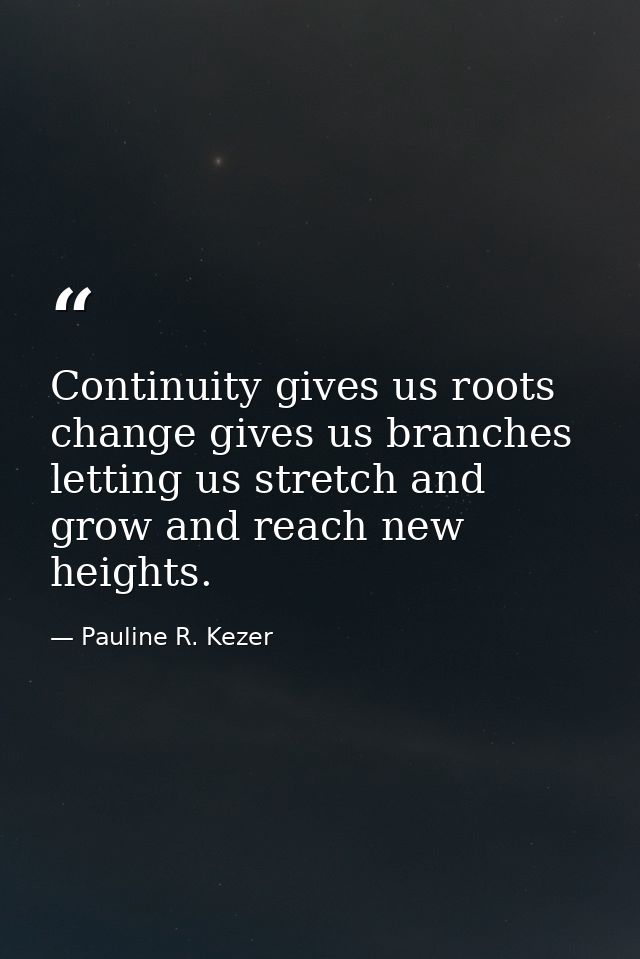 Continuity gives us roots  change gives us branches  letting us stretch and grow and reach new heights. — Pauline R. Kezer