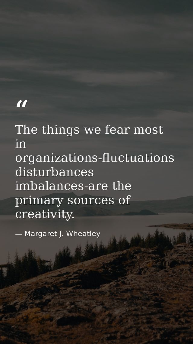 The things we fear most in organizations-fluctuations  disturbances  imbalances-are the primary sources of creativity. — Margaret J. Wheatley