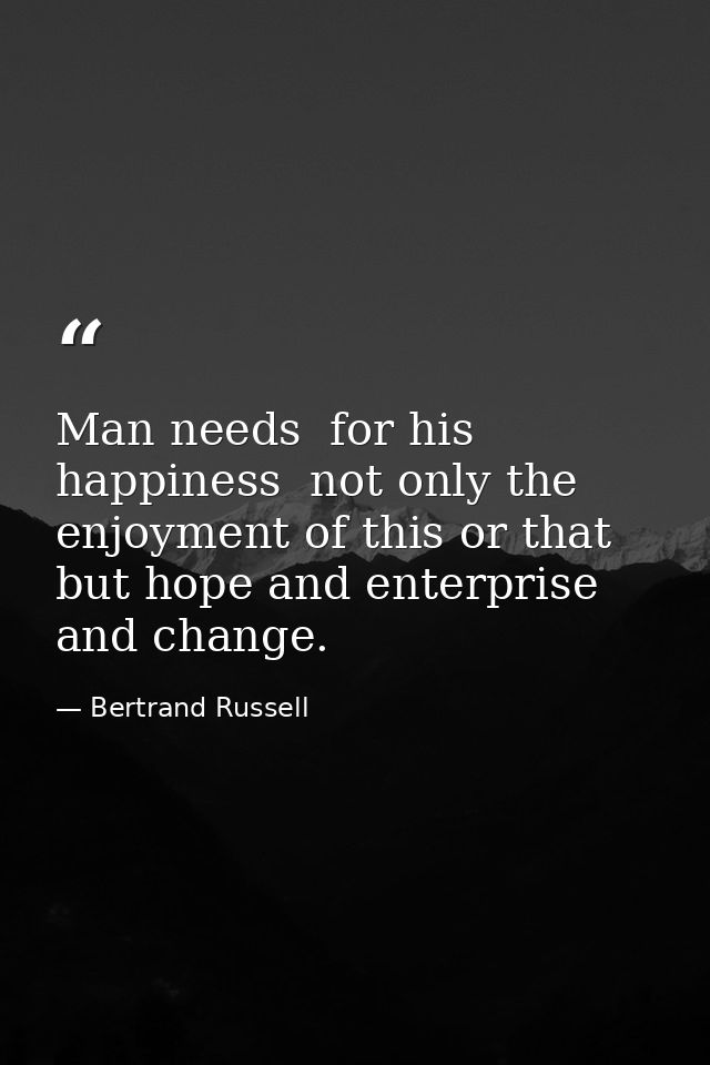 Man needs  for his happiness  not only the enjoyment of this or that  but hope and enterprise and change. — Bertrand Russell
