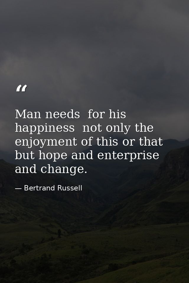 Man needs  for his happiness  not only the enjoyment of this or that  but hope and enterprise and change. — Bertrand Russell