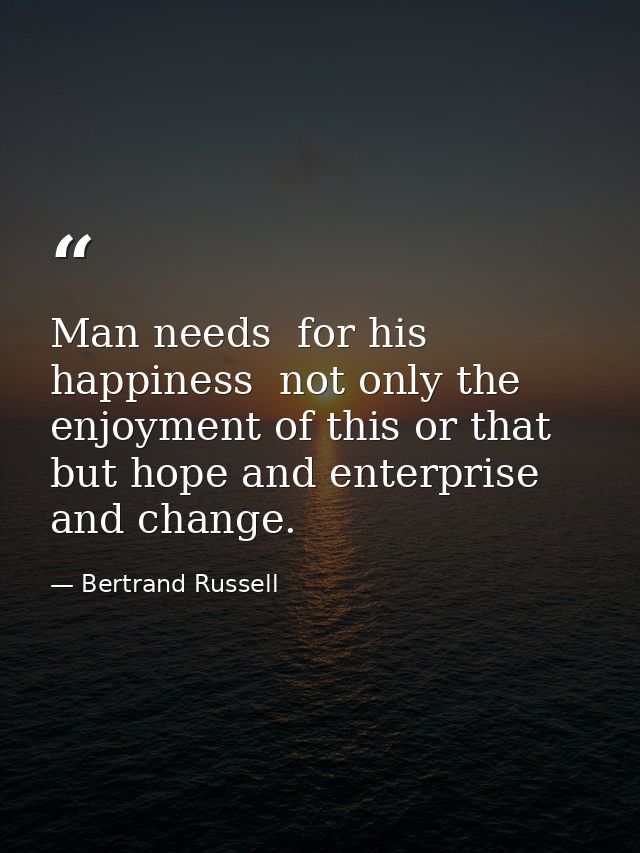 Man needs  for his happiness  not only the enjoyment of this or that  but hope and enterprise and change. — Bertrand Russell