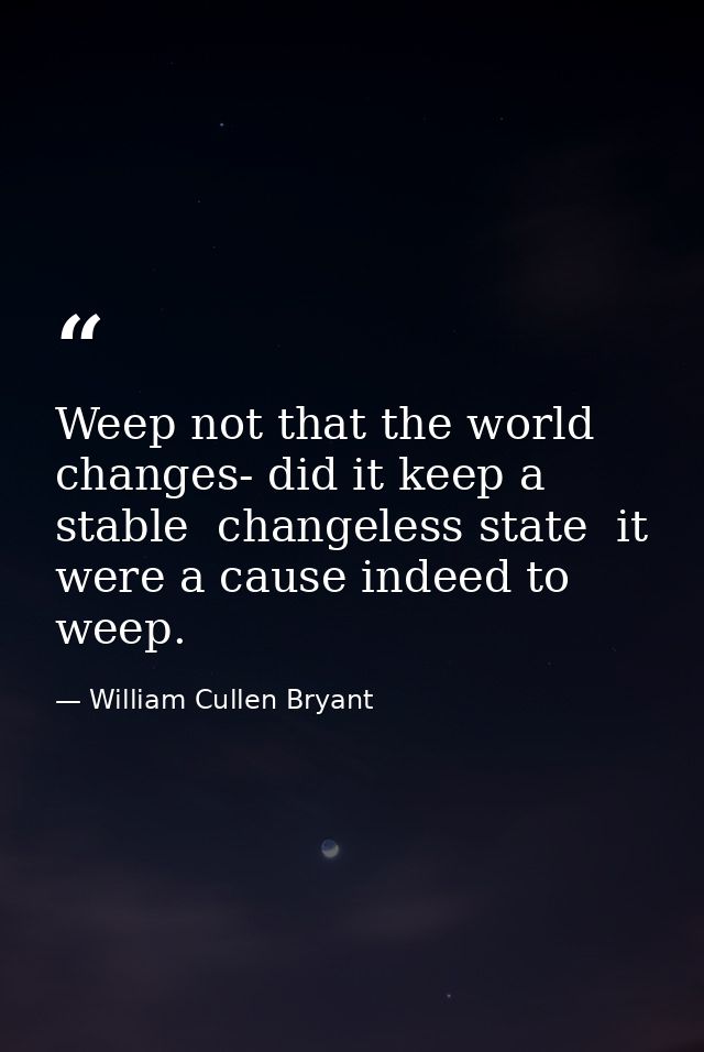 Weep not that the world changes- did it keep a stable  changeless state  it were a cause indeed to weep. — William Cullen Bryant