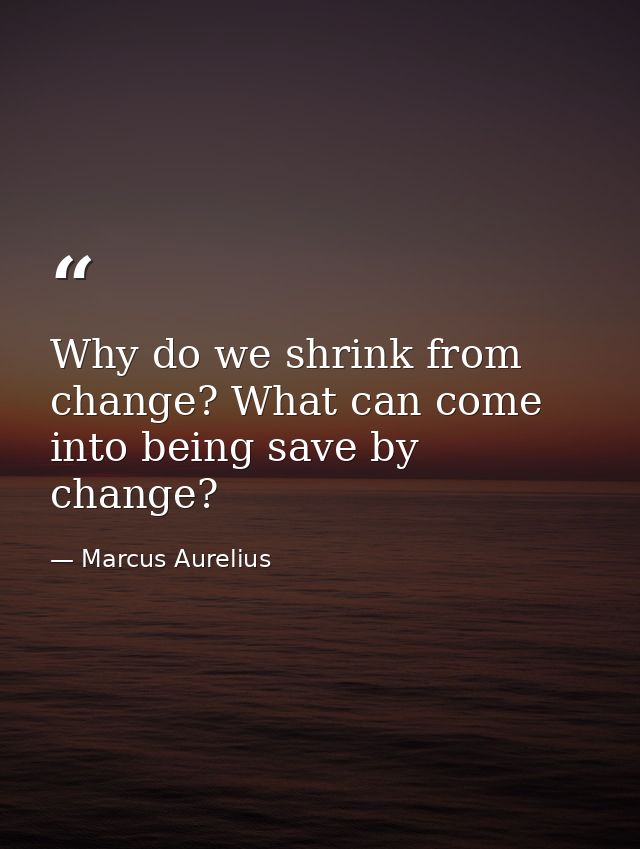 Why do we shrink from change? What can come into being save by change? — Marcus Aurelius