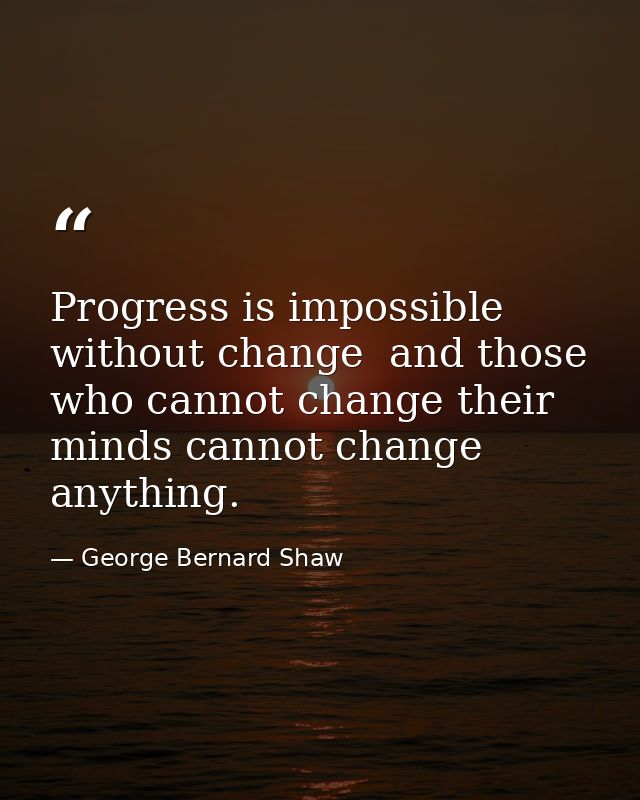 Progress is impossible without change  and those who cannot change their minds cannot change anything. — George Bernard Shaw