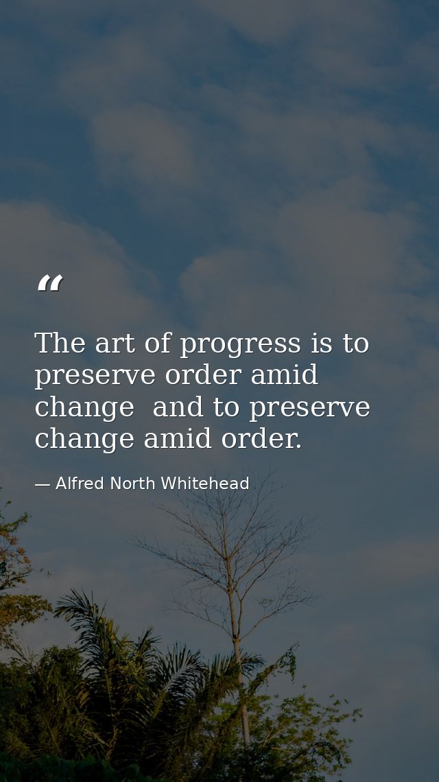 The art of progress is to preserve order amid change  and to preserve change amid order. — Alfred North Whitehead