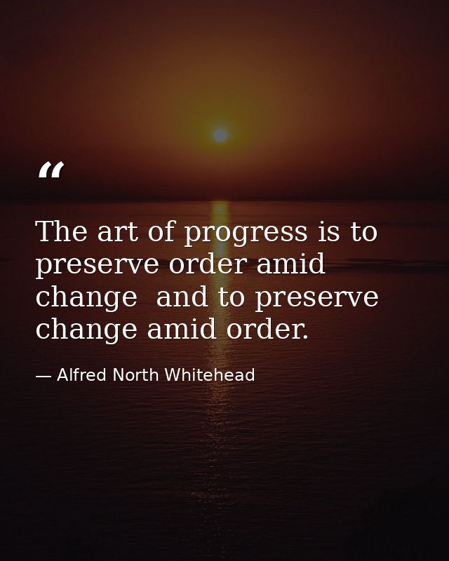 The art of progress is to preserve order amid change  and to preserve change amid order. — Alfred North Whitehead