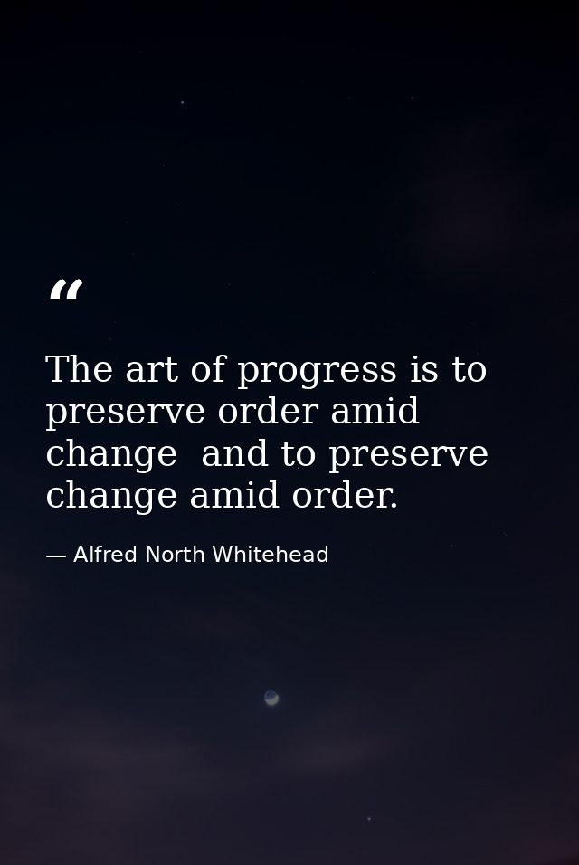 The art of progress is to preserve order amid change  and to preserve change amid order. — Alfred North Whitehead