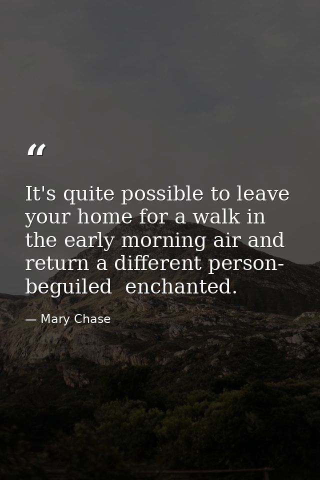 It's quite possible to leave your home for a walk in the early morning air and return a different person- beguiled  ench — Mary Chase