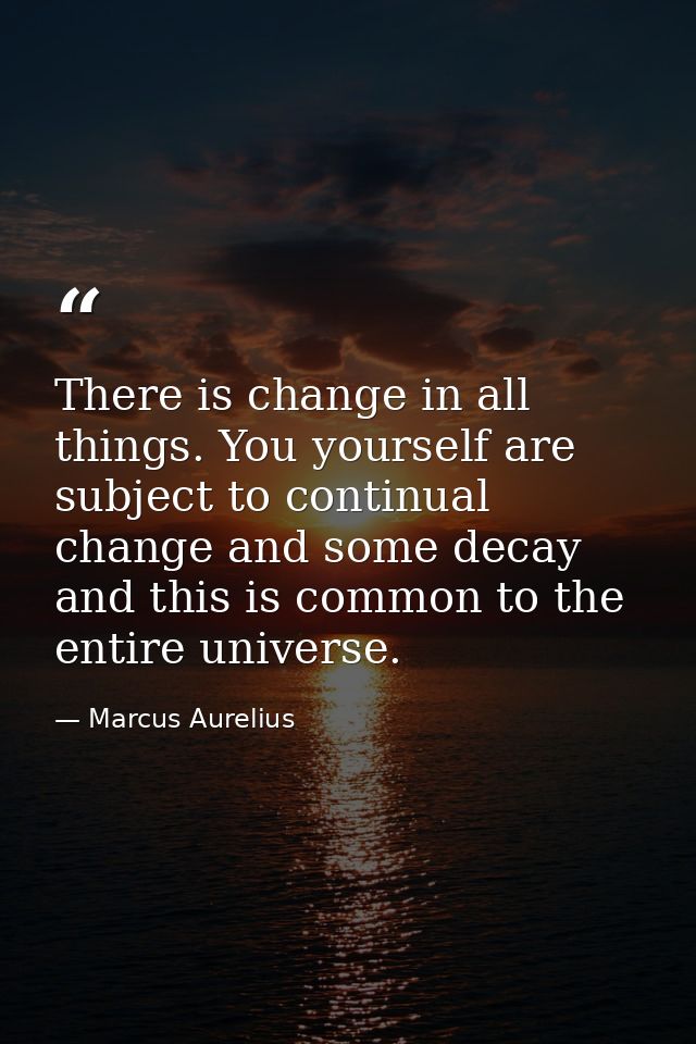 There is change in all things. You yourself are subject to continual change and some decay  and this is common to the en — Marcus Aurelius