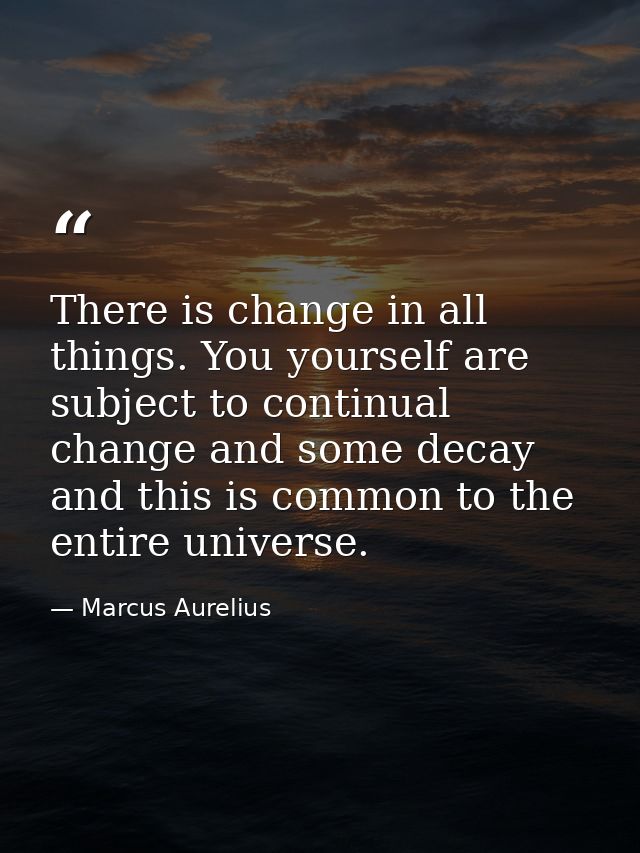 There is change in all things. You yourself are subject to continual change and some decay  and this is common to the en — Marcus Aurelius