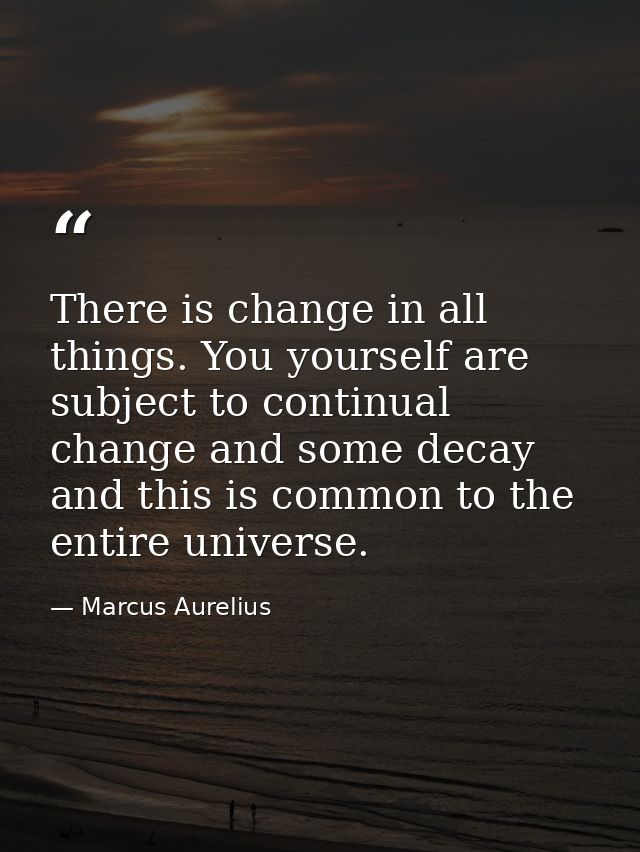 There is change in all things. You yourself are subject to continual change and some decay  and this is common to the en — Marcus Aurelius