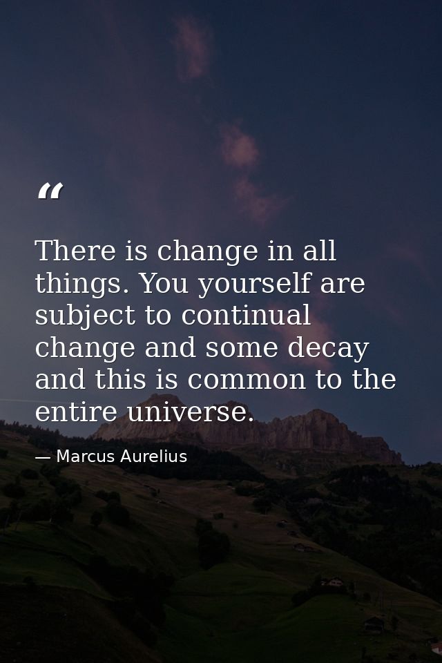 There is change in all things. You yourself are subject to continual change and some decay  and this is common to the en — Marcus Aurelius