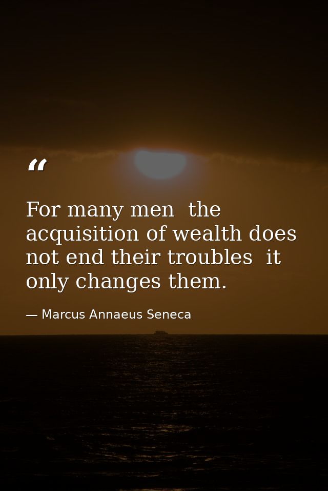 For many men  the acquisition of wealth does not end their troubles  it only changes them. — Marcus Annaeus Seneca